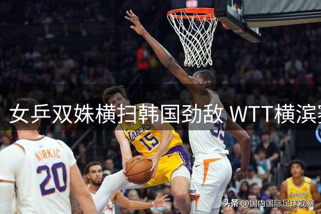 女乒双姝横扫韩国劲敌 WTT横滨赛中国军团高歌猛进
