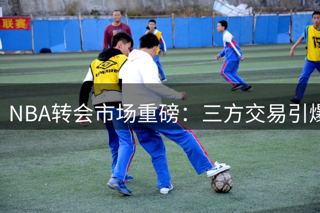 NBA转会市场重磅：三方交易引爆联盟 湖人4换1报价曝出